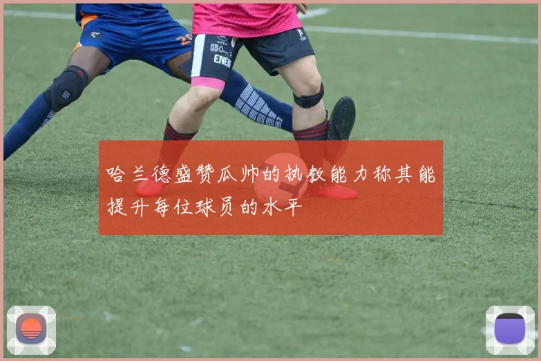哈兰德盛赞瓜帅的执教能力称其能提升每位球员的水平