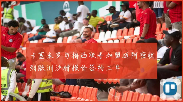 卡塞米罗与梅西联手加盟迈阿密收到欧洲沙特报价签约三年