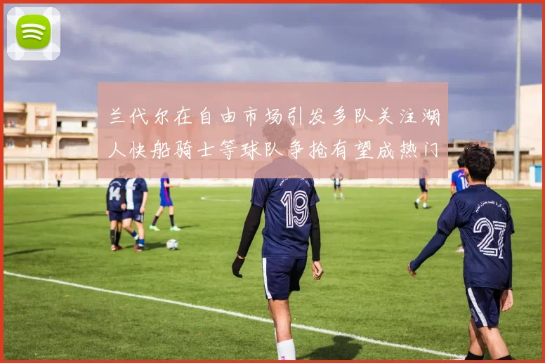 兰代尔在自由市场引发多队关注湖人快船骑士等球队争抢有望成热门球员