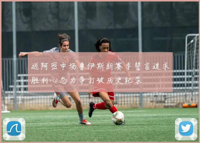 迈阿密中场鲁伊斯新赛季誓言追求胜利心态力争打破历史纪录