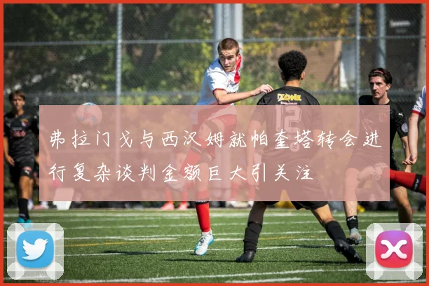 弗拉门戈与西汉姆就帕奎塔转会进行复杂谈判金额巨大引关注