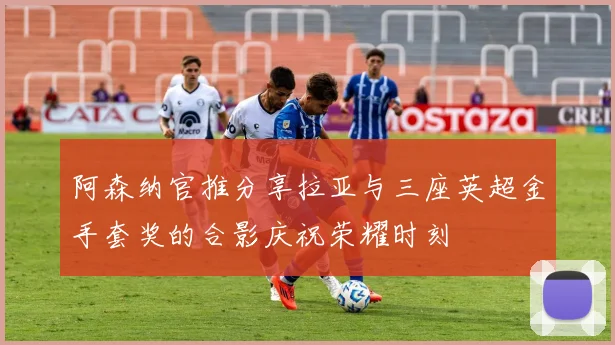 阿森纳官推分享拉亚与三座英超金手套奖的合影庆祝荣耀时刻