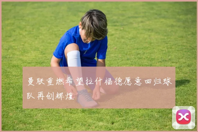曼联重燃希望拉什福德愿意回归球队再创辉煌