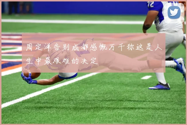 周定洋告别成都感慨万千称这是人生中最艰难的决定