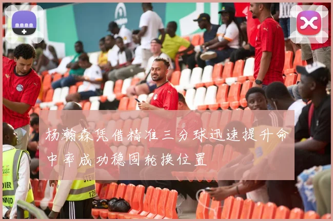 杨瀚森凭借精准三分球迅速提升命中率成功稳固轮换位置