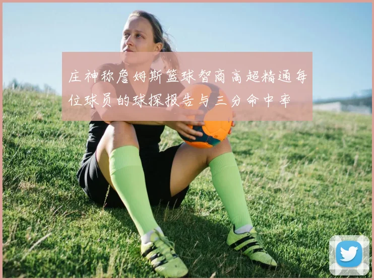 庄神称詹姆斯篮球智商高超精通每位球员的球探报告与三分命中率