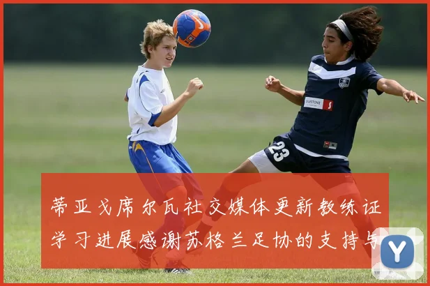 蒂亚戈席尔瓦社交媒体更新教练证学习进展感谢苏格兰足协的支持与帮助