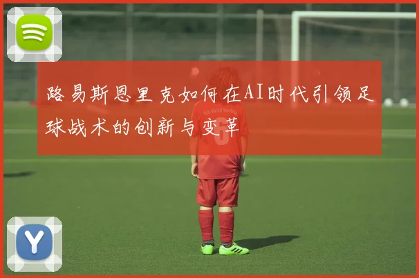 路易斯恩里克如何在AI时代引领足球战术的创新与变革