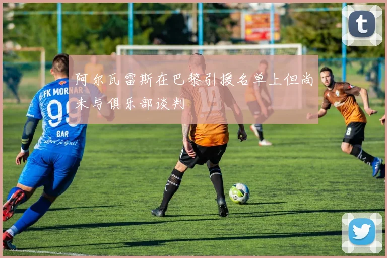 阿尔瓦雷斯在巴黎引援名单上但尚未与俱乐部谈判