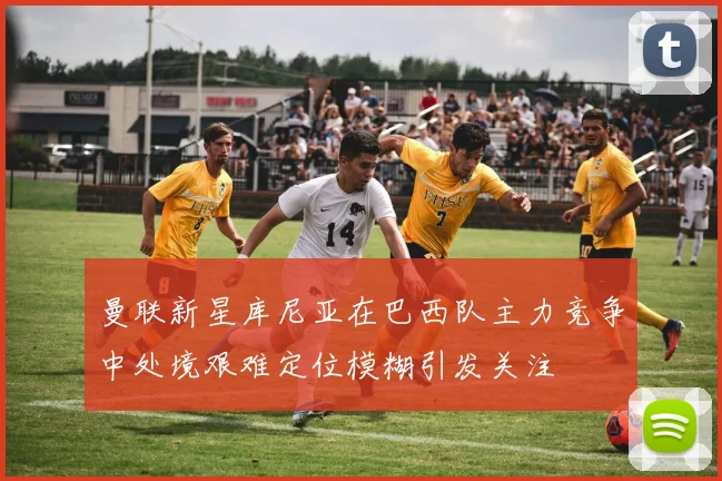 曼联新星库尼亚在巴西队主力竞争中处境艰难定位模糊引发关注