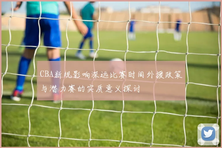 CBA新规影响深远比赛时间外援政策与潜力赛的实质意义探讨