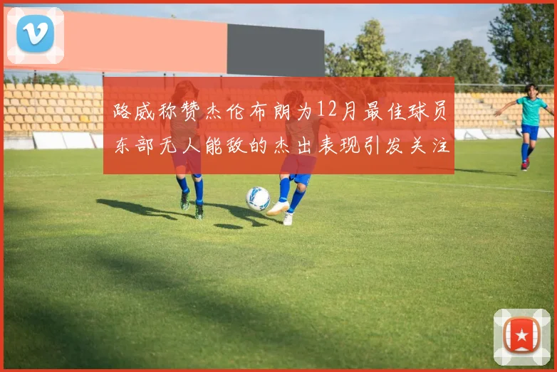 路威称赞杰伦布朗为12月最佳球员东部无人能敌的杰出表现引发关注