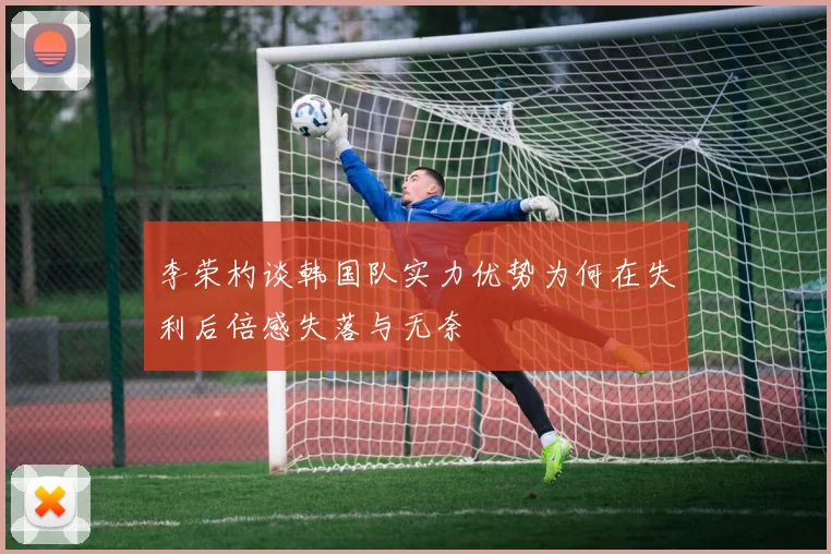 李荣杓谈韩国队实力优势为何在失利后倍感失落与无奈
