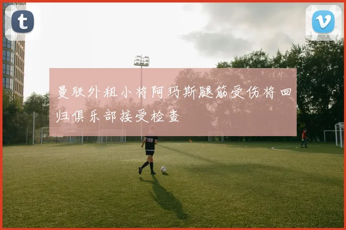 曼联外租小将阿玛斯腿筋受伤将回归俱乐部接受检查