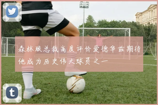 森林狼总裁高度评价爱德华兹期待他成为历史伟大球员之一
