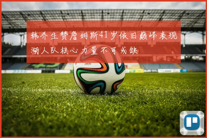 韩乔生赞詹姆斯41岁依旧巅峰表现湖人队核心力量不可或缺