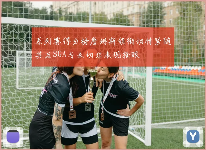 系列赛得分榜詹姆斯领衔切特紧随其后SGA与米切尔表现抢眼